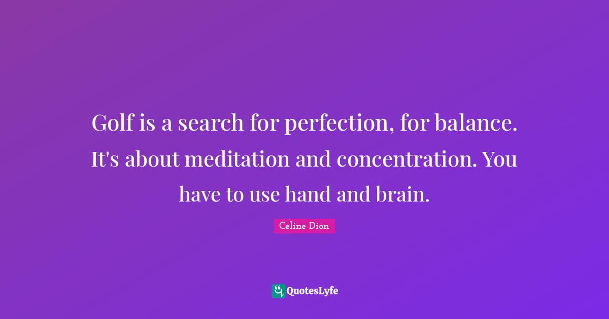 Golf is a search for perfection, for balance. It's about meditation and concentration. You have to use hand and brain.