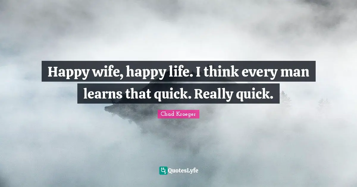 Happy wife, happy life. I think every man learns that quick. Really quick.