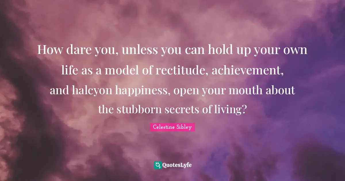 How dare you, unless you can hold up your own life as a model of rectitude, achievement, and halcyon happiness, open your mouth about the stubborn secrets of living?