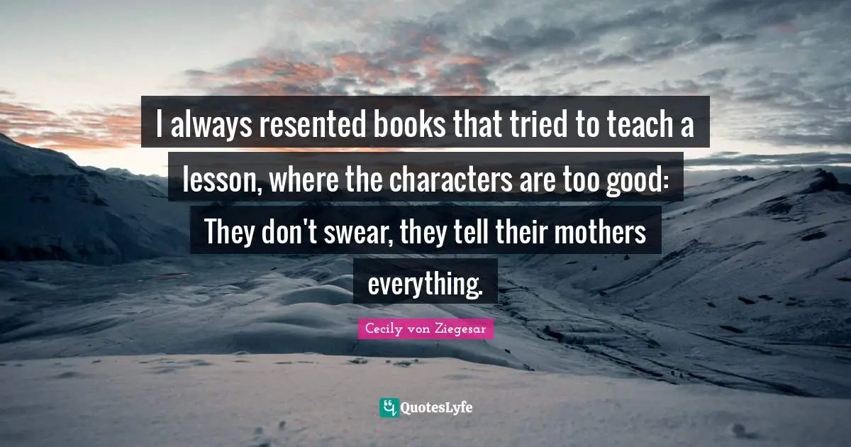 I always resented books that tried to teach a lesson, where the characters are too good: They don't swear, they tell their mothers everything.