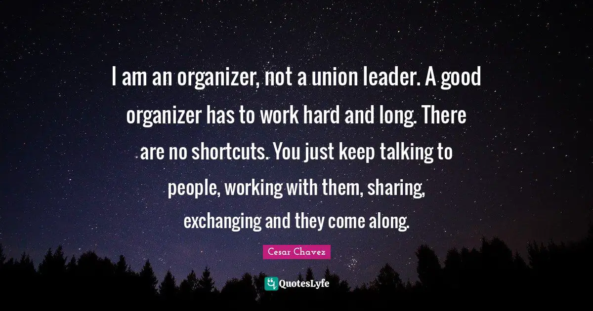 Cesar Chavez Quotes: I am an organizer, not a union leader. A good organizer has to work hard and long. There are no shortcuts. You just keep talking to people, working with them, sharing, exchanging and they come along.