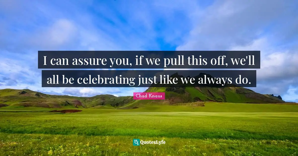 I can assure you, if we pull this off, we'll all be celebrating just like we always do.