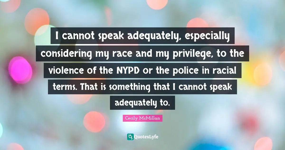 I cannot speak adequately, especially considering my race and my privilege, to the violence of the NYPD or the police in racial terms. That is something that I cannot speak adequately to.