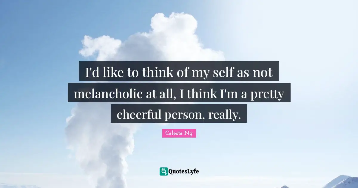 I'd like to think of my self as not melancholic at all, I think I'm a pretty cheerful person, really.