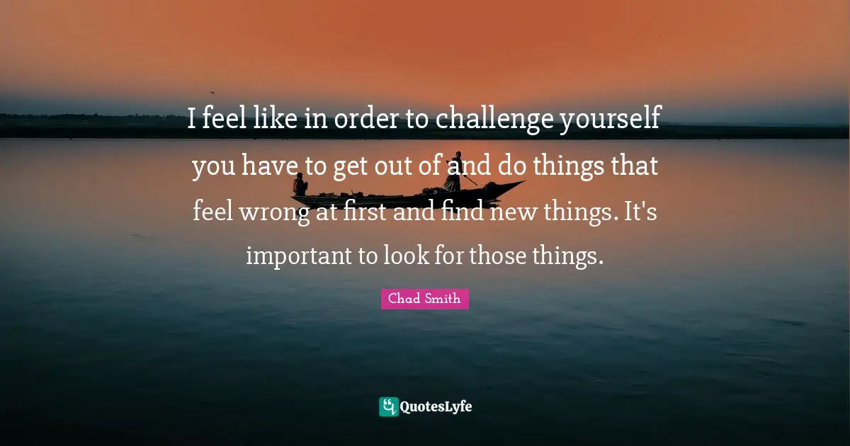 I feel like in order to challenge yourself you have to get out of and do things that feel wrong at first and find new things. It's important to look for those things.