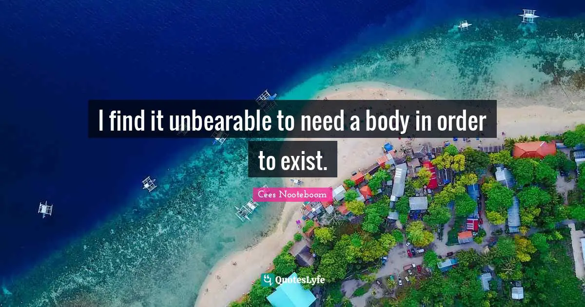 I find it unbearable to need a body in order to exist.