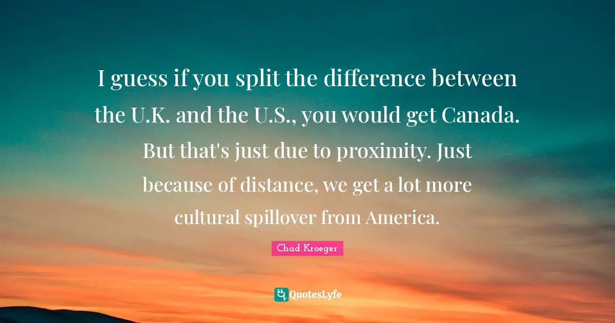 I guess if you split the difference between the U.K. and the U.S., you would get Canada. But that's just due to proximity. Just because of distance, we get a lot more cultural spillover from America.