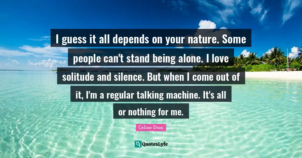 I guess it all depends on your nature. Some people can't stand being alone. I love solitude and silence. But when I come out of it, I'm a regular talking machine. It's all or nothing for me.
