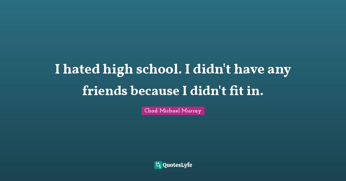 I hated high school. I didn't have any friends because I didn't fit in.