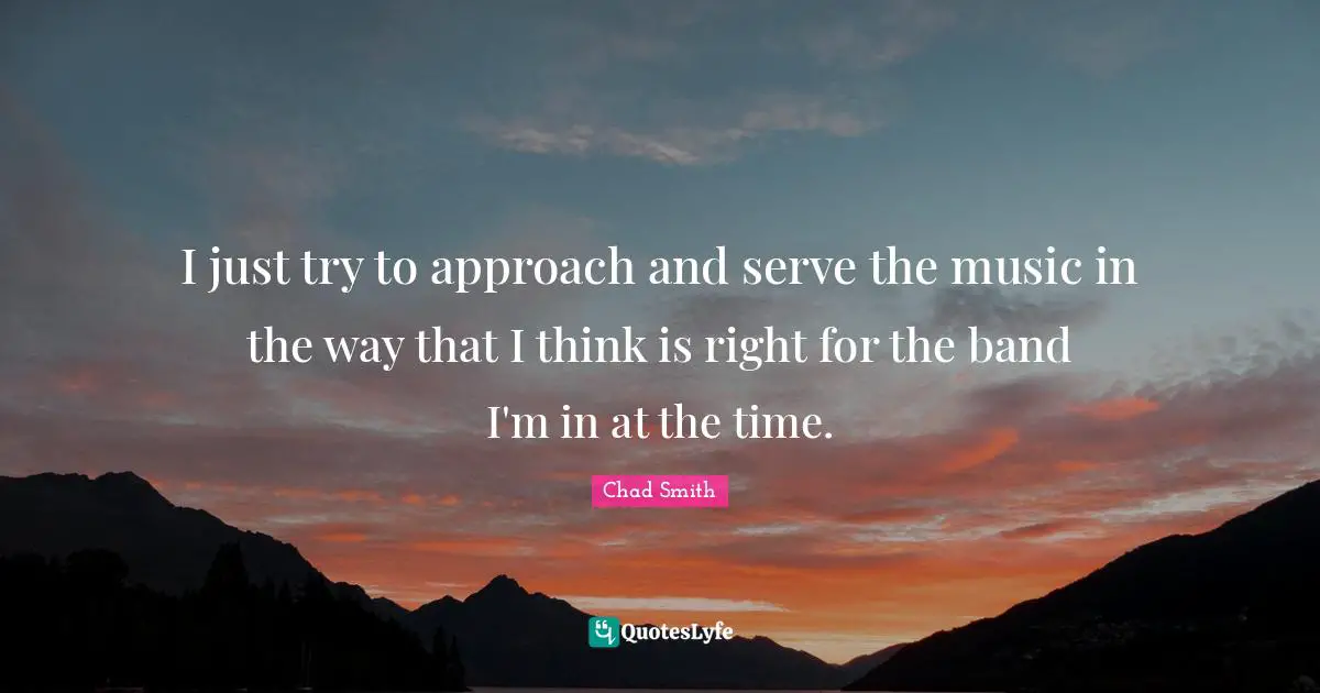 I just try to approach and serve the music in the way that I think is right for the band I'm in at the time.