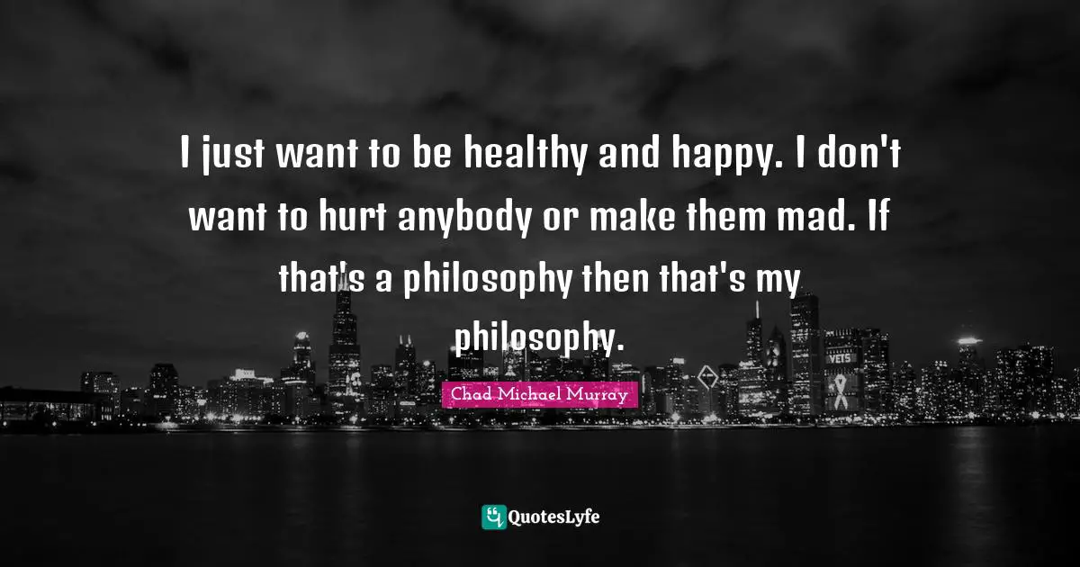 I just want to be healthy and happy. I don't want to hurt anybody or make them mad. If that's a philosophy then that's my philosophy.
