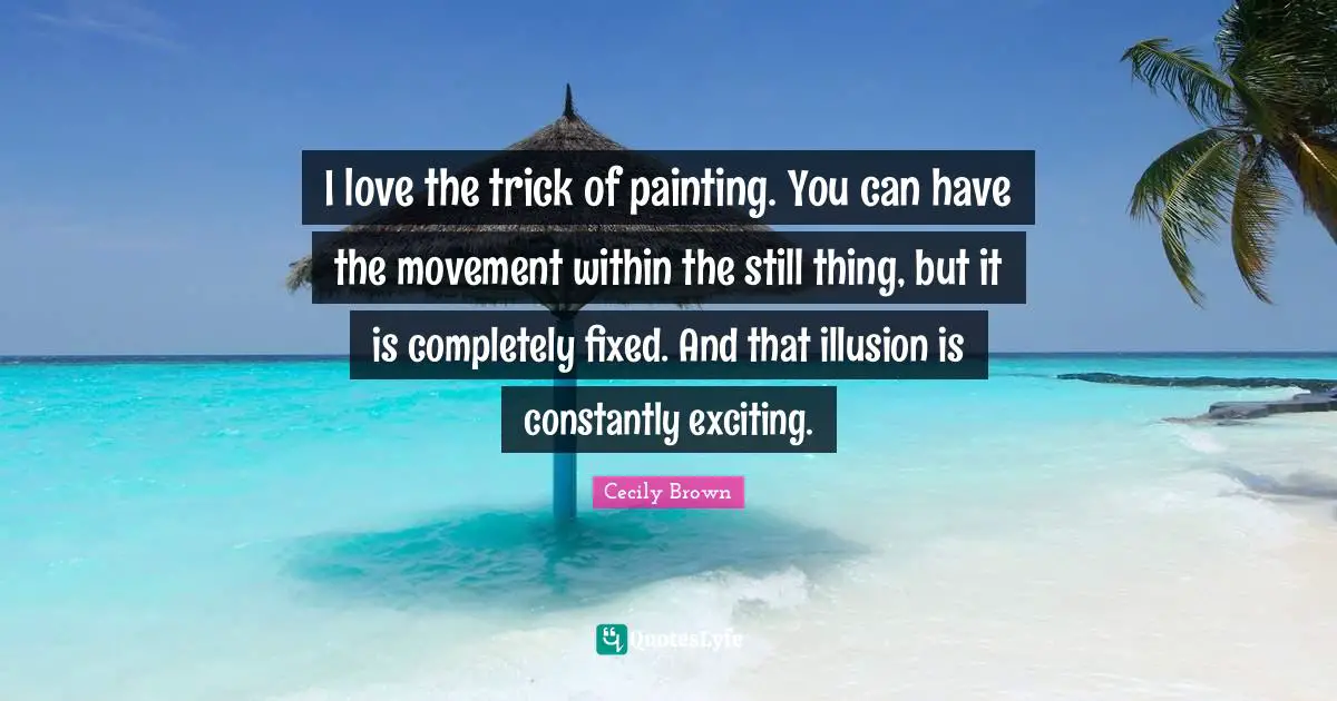 I love the trick of painting. You can have the movement within the still thing, but it is completely fixed. And that illusion is constantly exciting.
