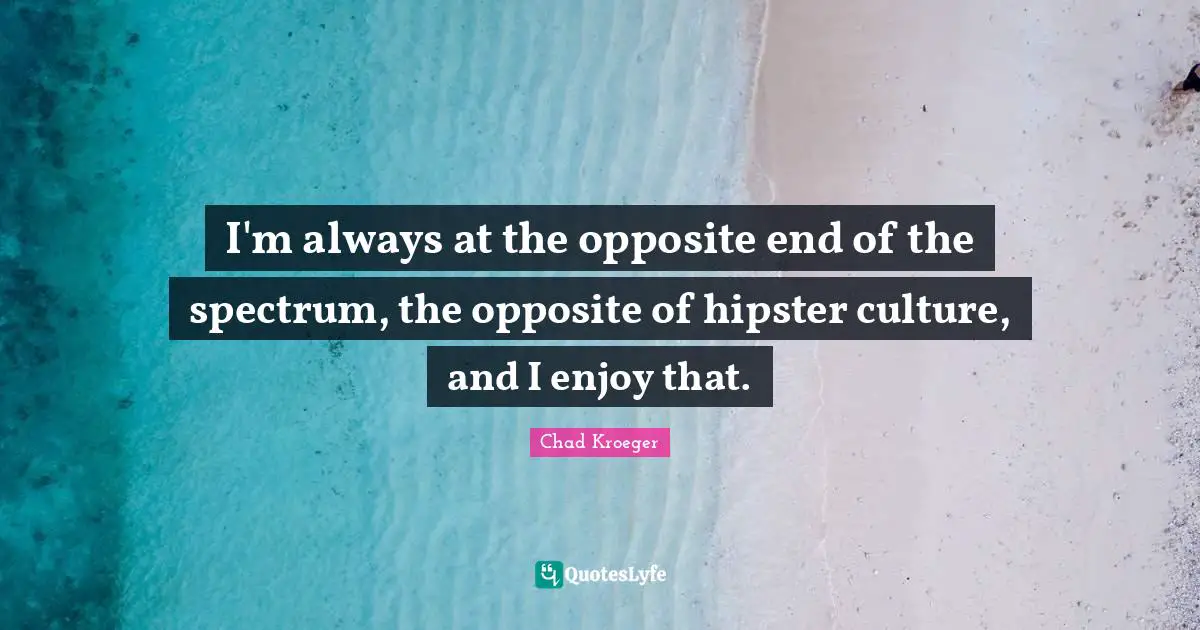 I'm always at the opposite end of the spectrum, the opposite of hipster culture, and I enjoy that.