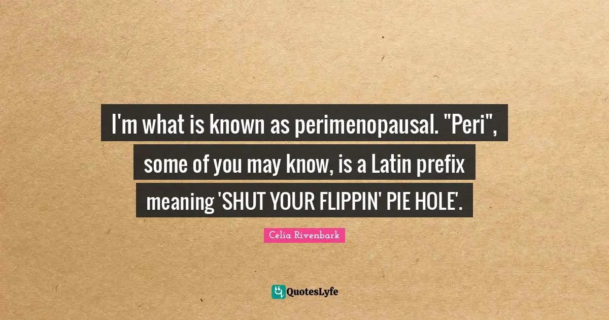 I'm what is known as perimenopausal. "Peri", some of you may know, is a Latin prefix meaning 'SHUT YOUR FLIPPIN' PIE HOLE'.