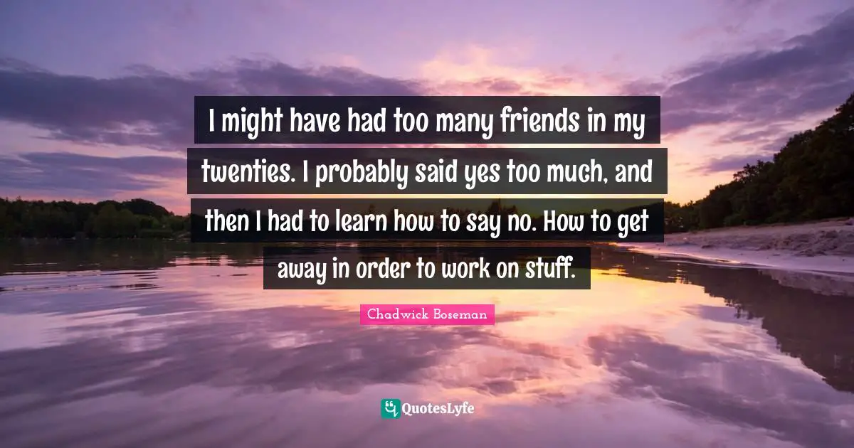 I might have had too many friends in my twenties. I probably said yes too much, and then I had to learn how to say no. How to get away in order to work on stuff.