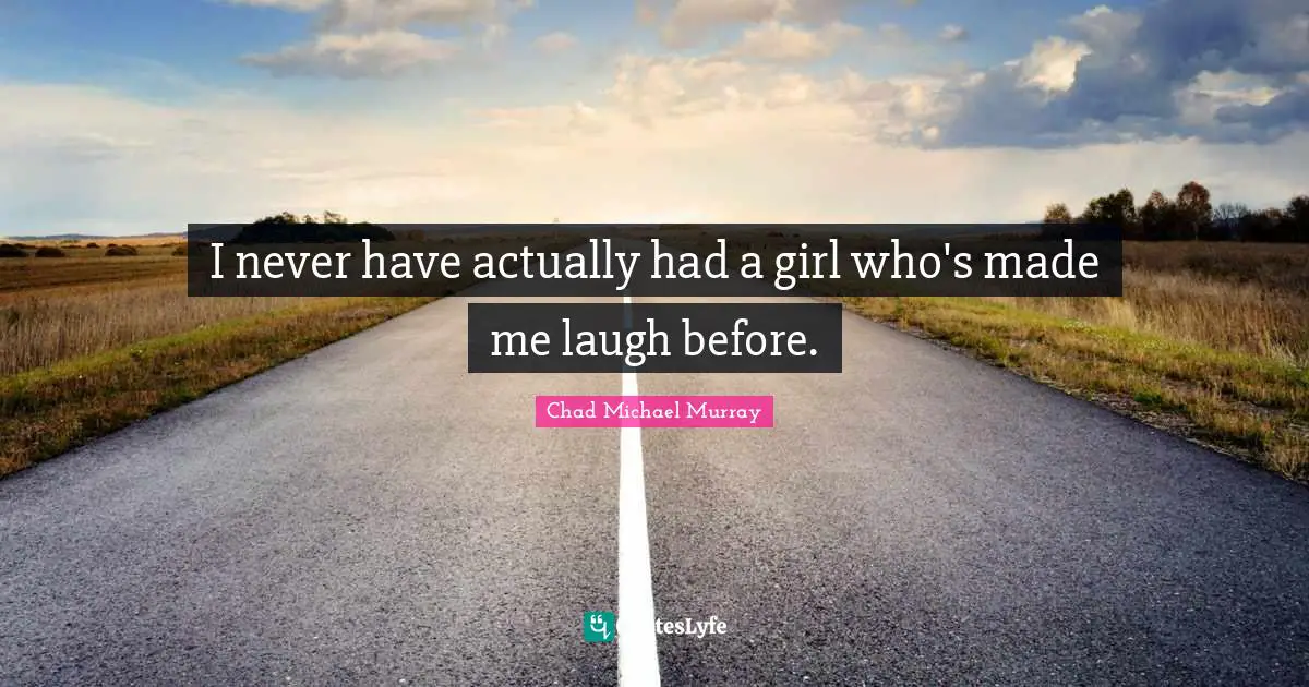 I never have actually had a girl who's made me laugh before.