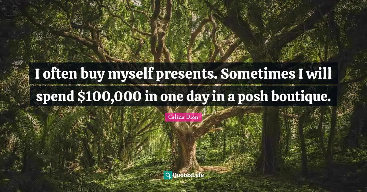 I often buy myself presents. Sometimes I will spend $100,000 in one day in a posh boutique.
