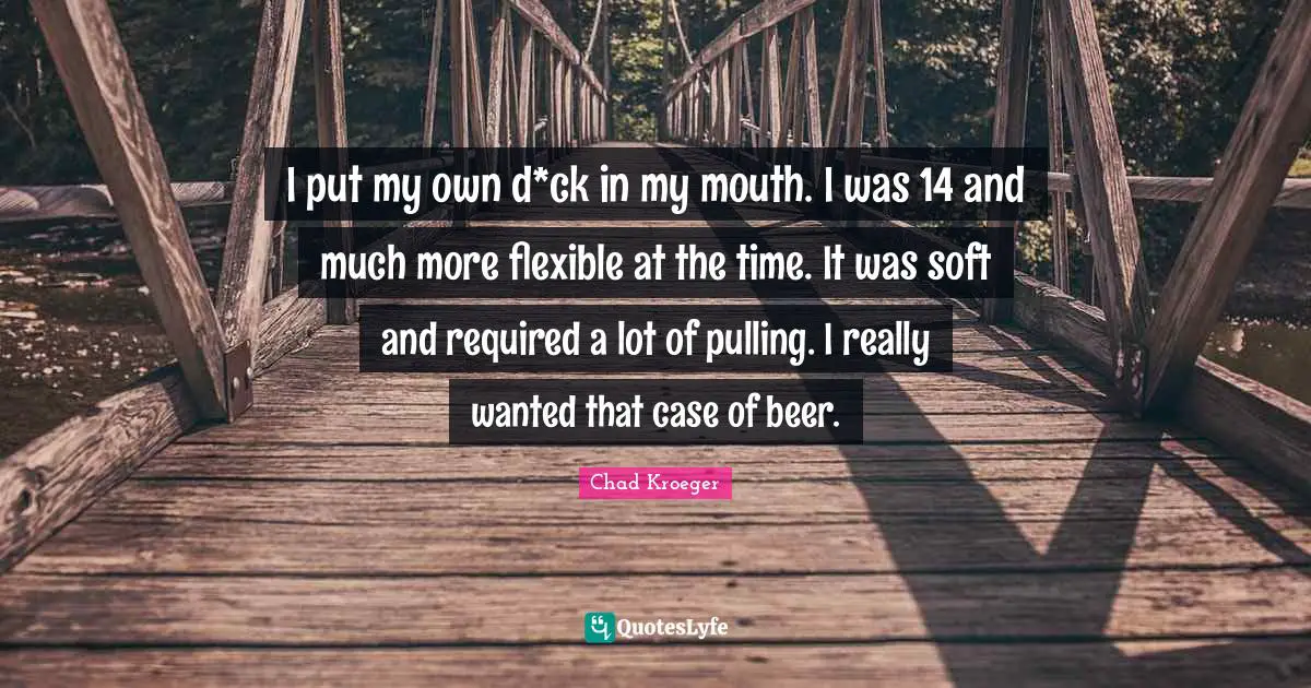 I put my own d*ck in my mouth. I was 14 and much more flexible at the time. It was soft and required a lot of pulling. I really wanted that case of beer.