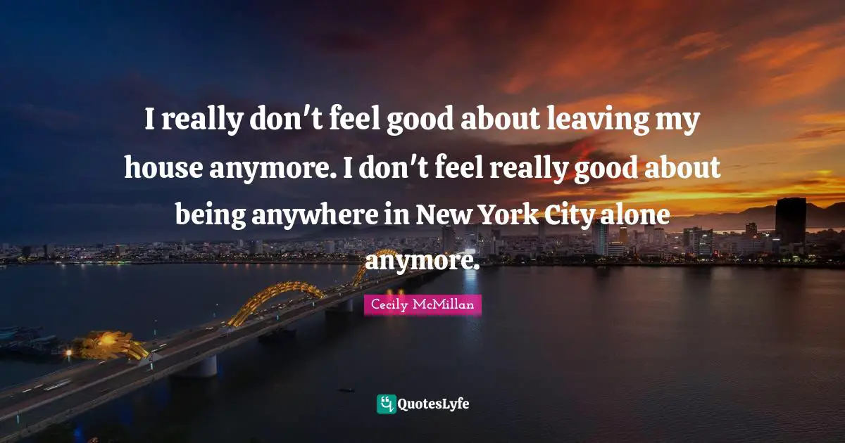 I really don't feel good about leaving my house anymore. I don't feel really good about being anywhere in New York City alone anymore.