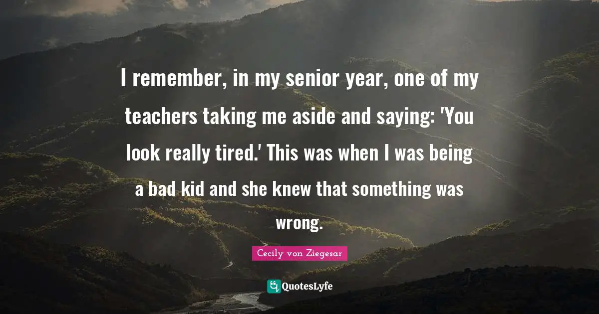 I remember, in my senior year, one of my teachers taking me aside and saying: 'You look really tired.' This was when I was being a bad kid and she knew that something was wrong.