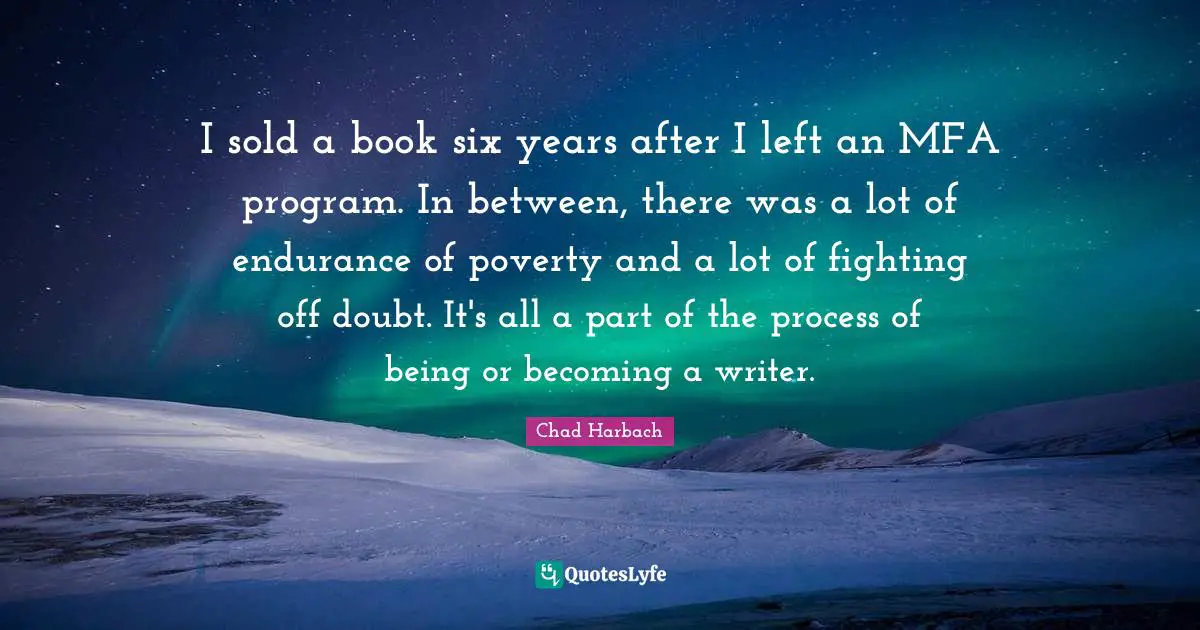 I sold a book six years after I left an MFA program. In between, there was a lot of endurance of poverty and a lot of fighting off doubt. It's all a part of the process of being or becoming a writer.