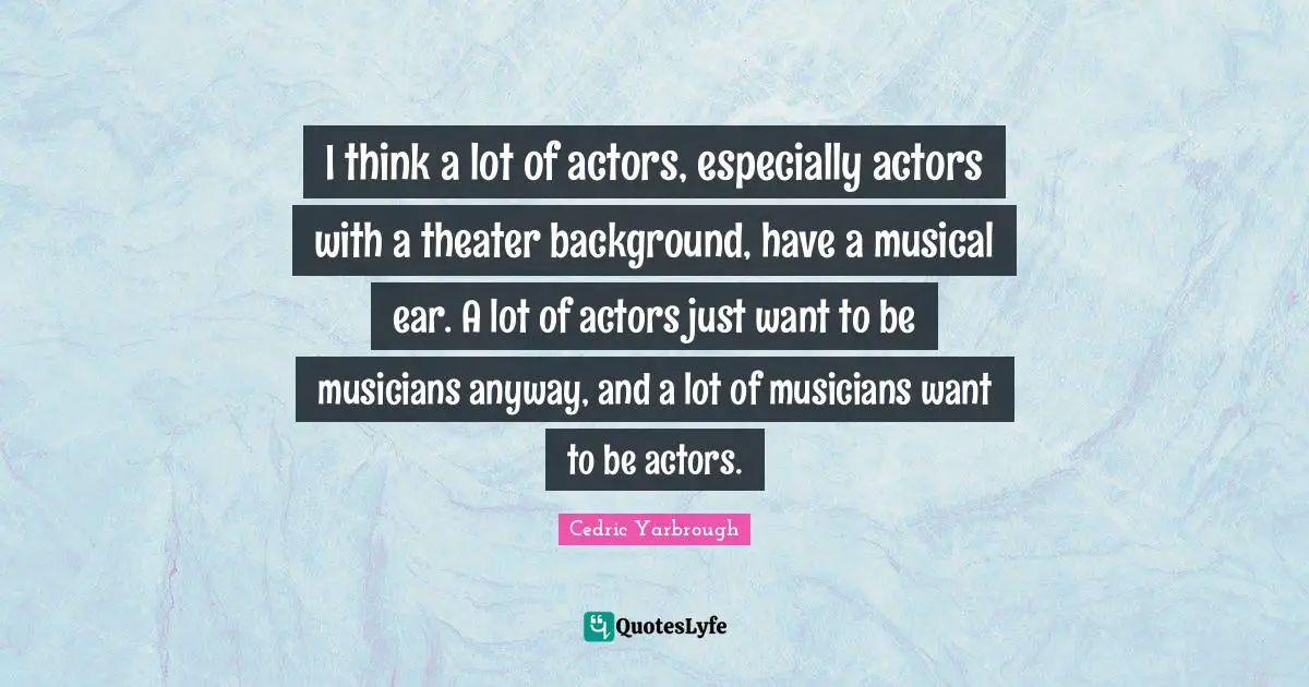 I think a lot of actors, especially actors with a theater background, have a musical ear. A lot of actors just want to be musicians anyway, and a lot of musicians want to be actors.