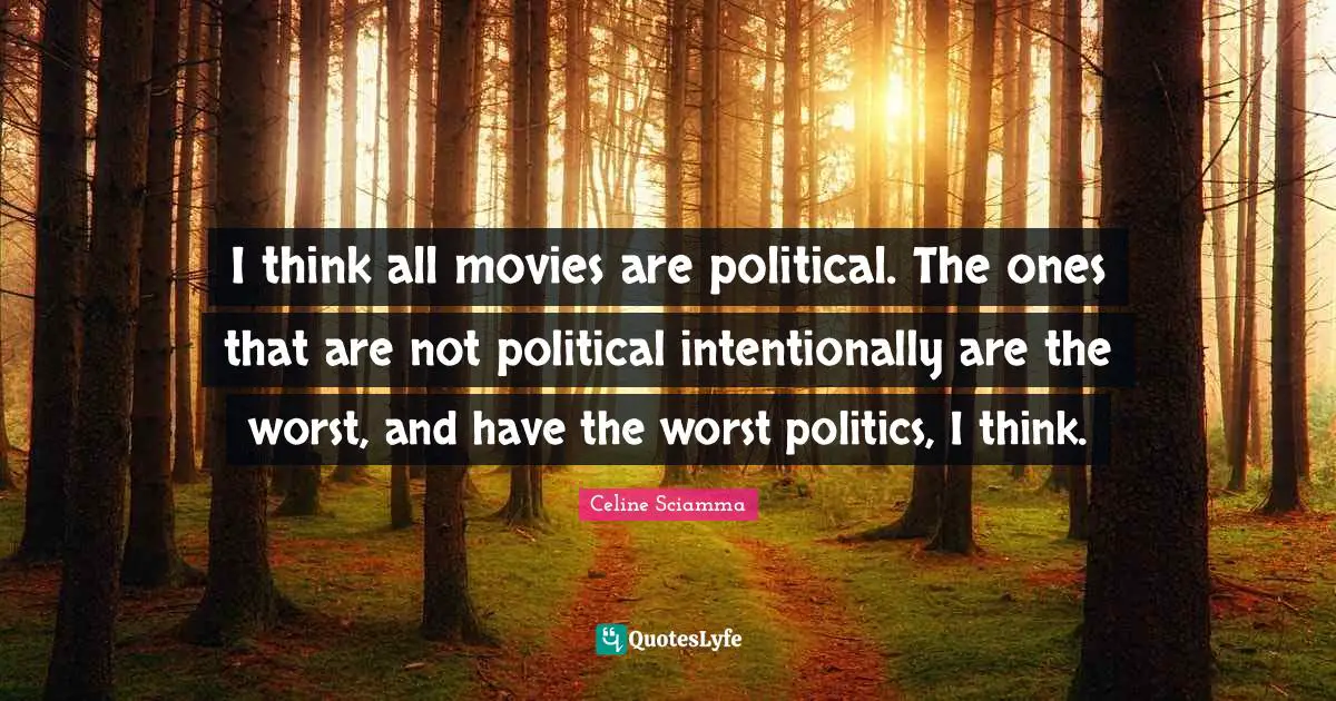 I think all movies are political. The ones that are not political intentionally are the worst, and have the worst politics, I think.