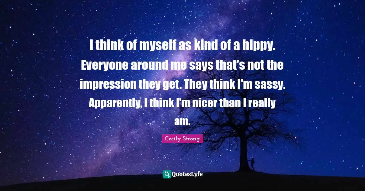 I think of myself as kind of a hippy. Everyone around me says that's not the impression they get. They think I'm sassy. Apparently, I think I'm nicer than I really am.