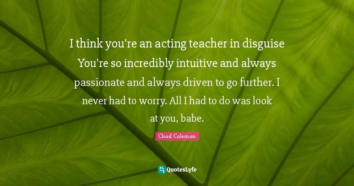 I think you're an acting teacher in disguise You're so incredibly intuitive and always passionate and always driven to go further. I never had to worry. All I had to do was look at you, babe.