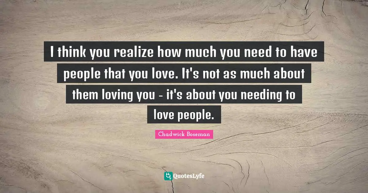 I think you realize how much you need to have people that you love. It's not as much about them loving you - it's about you needing to love people.