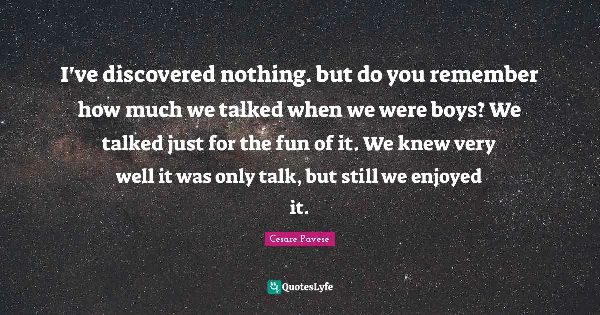 I've discovered nothing. but do you remember how much we talked when we were boys? We talked just for the fun of it. We knew very well it was only talk, but still we enjoyed it.
