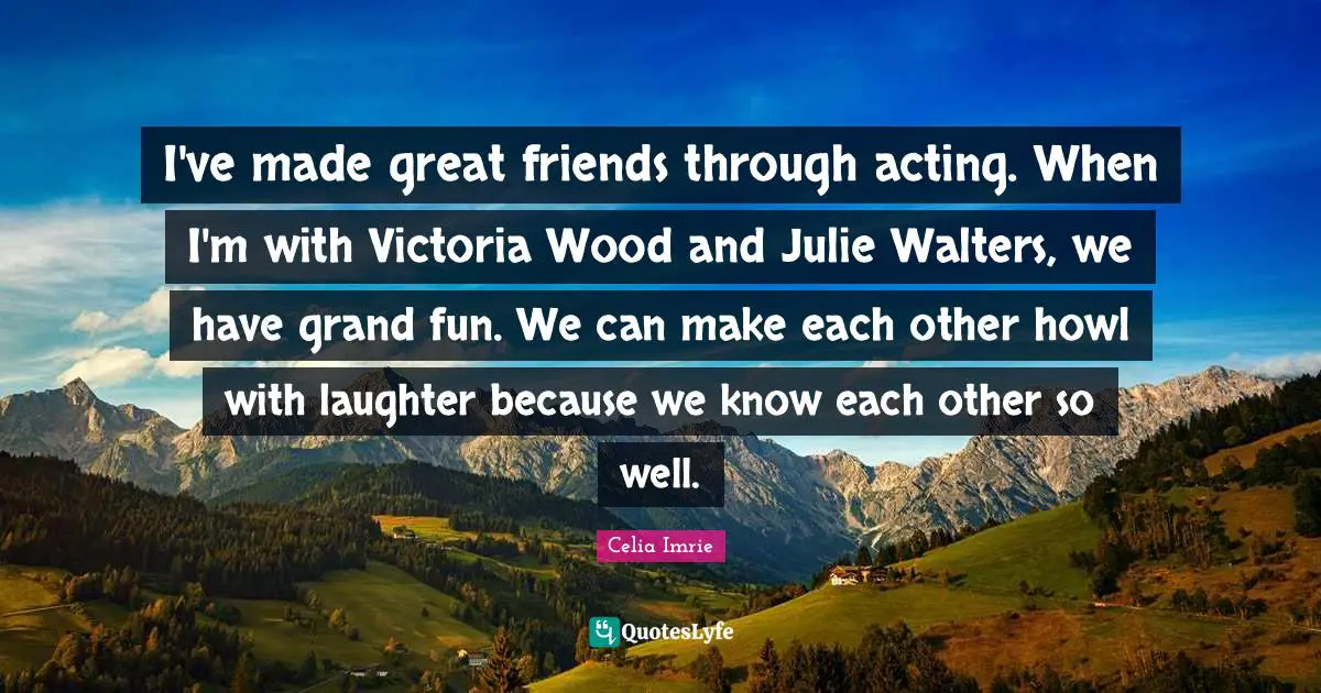 Celia Imrie Quotes: "I've made great friends through acting. When I'm with Victoria Wood and Julie Walters, we have grand fun. We can make each other howl with laughter because we know each other so well."