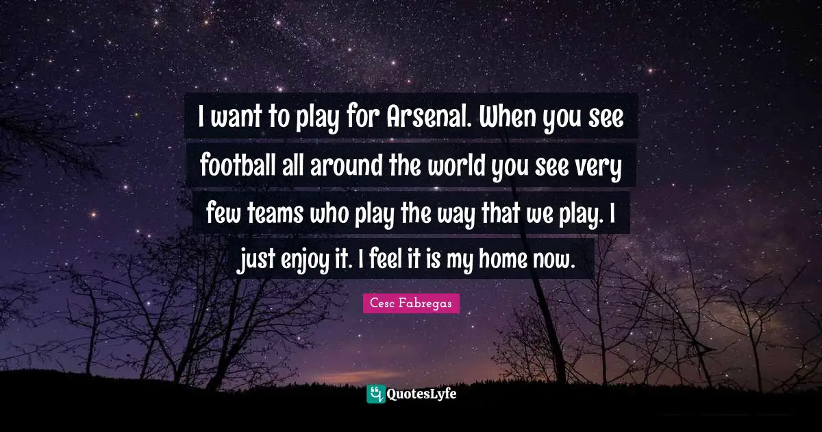Cesc Fabregas Quotes: "I want to play for Arsenal. When you see football all around the world you see very few teams who play the way that we play. I just enjoy it. I feel it is my home now."