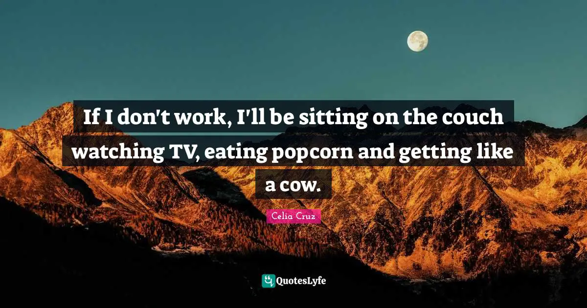 If I don't work, I'll be sitting on the couch watching TV, eating popcorn and getting like a cow.