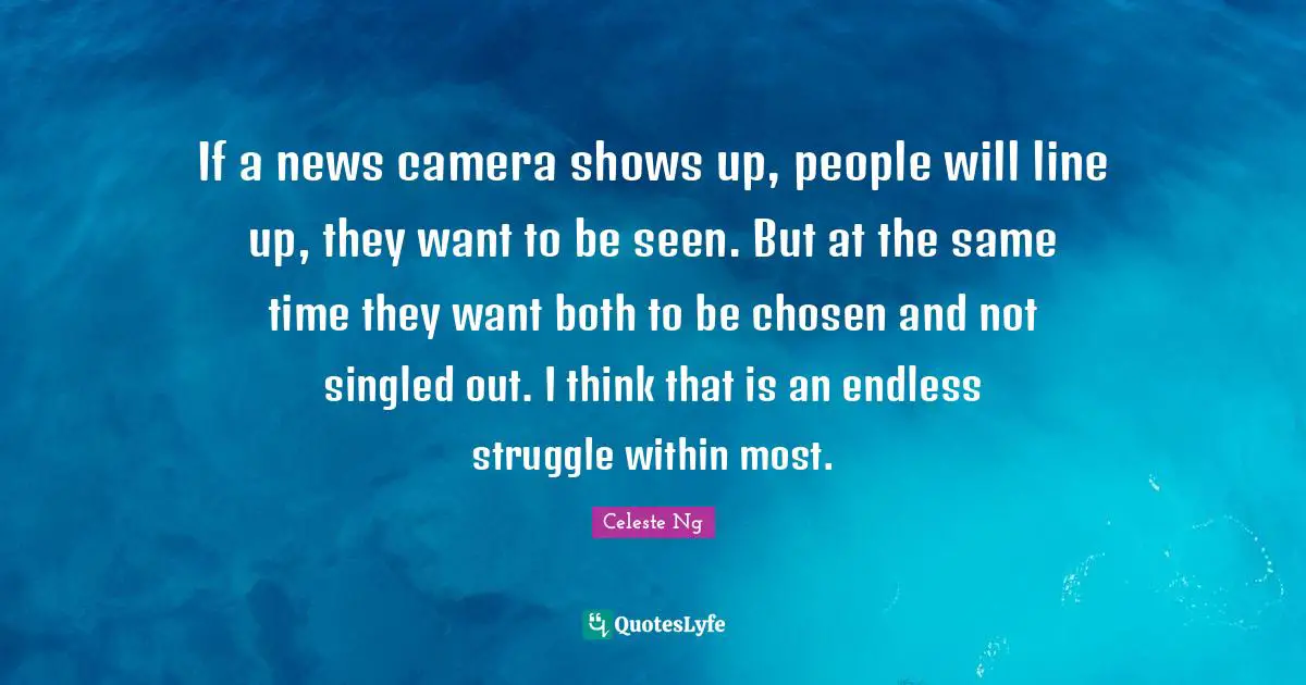 If a news camera shows up, people will line up, they want to be seen. But at the same time they want both to be chosen and not singled out. I think that is an endless struggle within most.