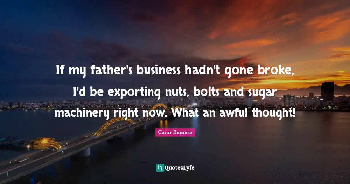If my father's business hadn't gone broke, I'd be exporting nuts, bolts and sugar machinery right now. What an awful thought!