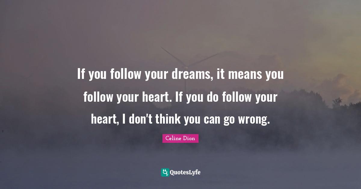 If you follow your dreams, it means you follow your heart. If you do follow your heart, I don't think you can go wrong.