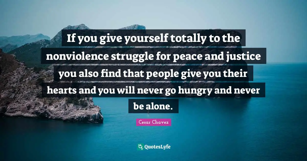 If you give yourself totally to the nonviolence struggle for peace and justice you also find that people give you their hearts and you will never go hungry and never be alone.