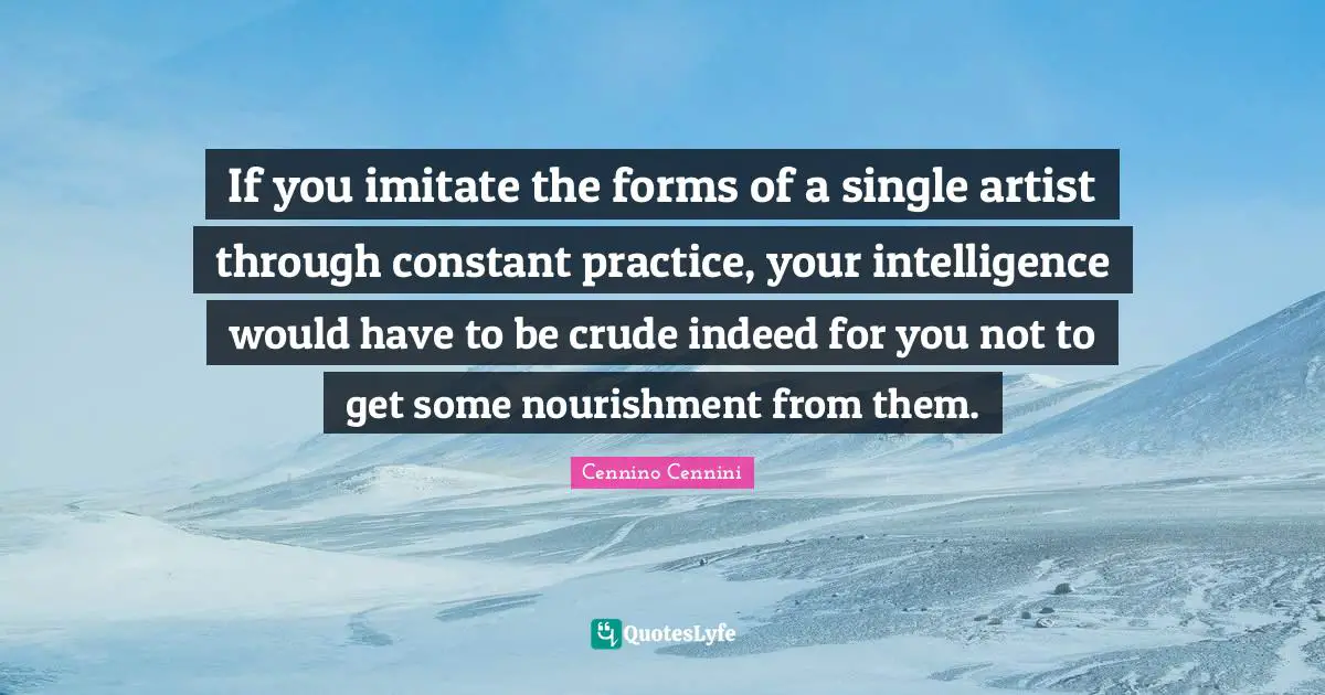 If you imitate the forms of a single artist through constant practice, your intelligence would have to be crude indeed for you not to get some nourishment from them.