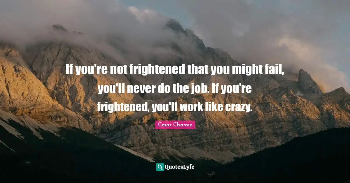 If you're not frightened that you might fail, you'll never do the job. If you're frightened, you'll work like crazy.
