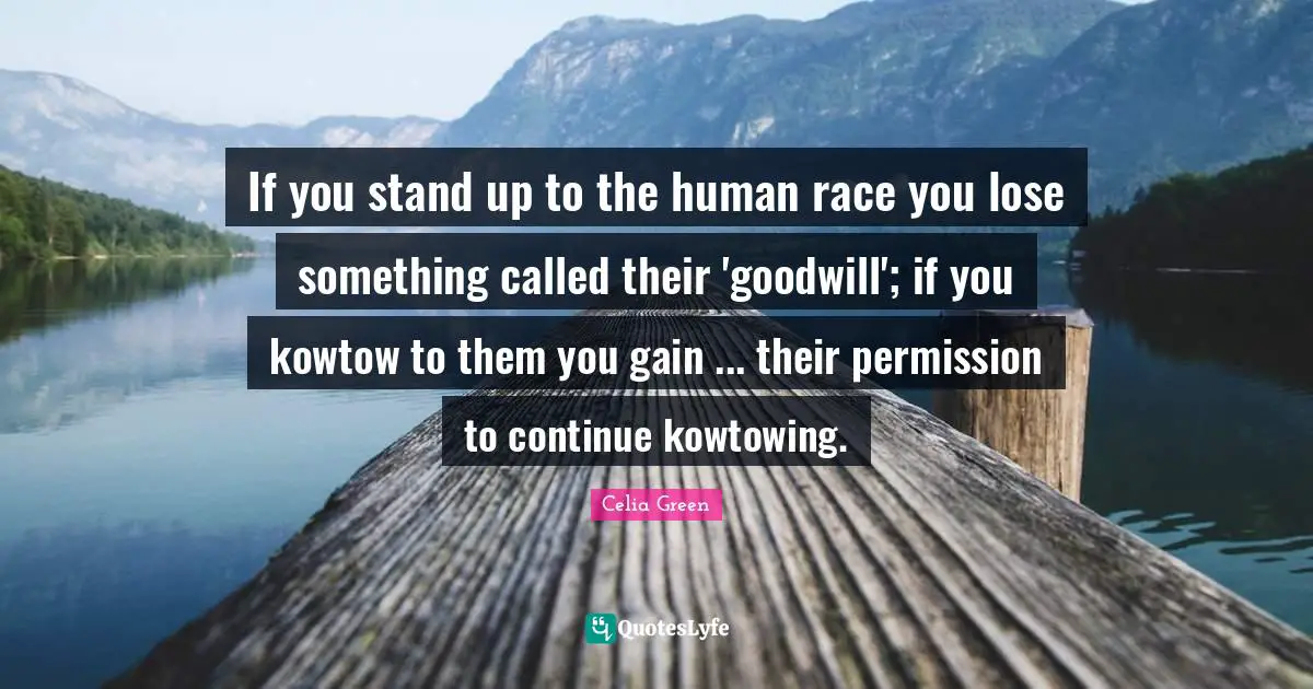 If you stand up to the human race you lose something called their 'goodwill'; if you kowtow to them you gain ... their permission to continue kowtowing.