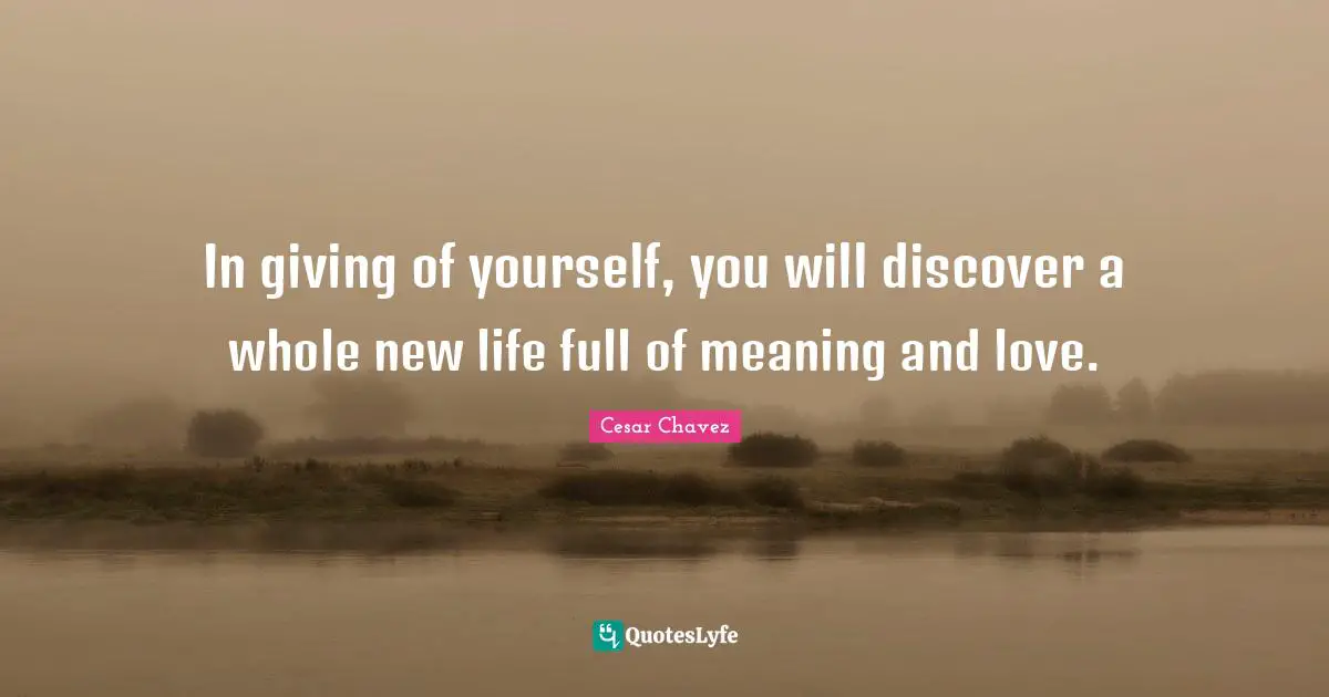 Cesar Chavez Quotes: In giving of yourself, you will discover a whole new life full of meaning and love.