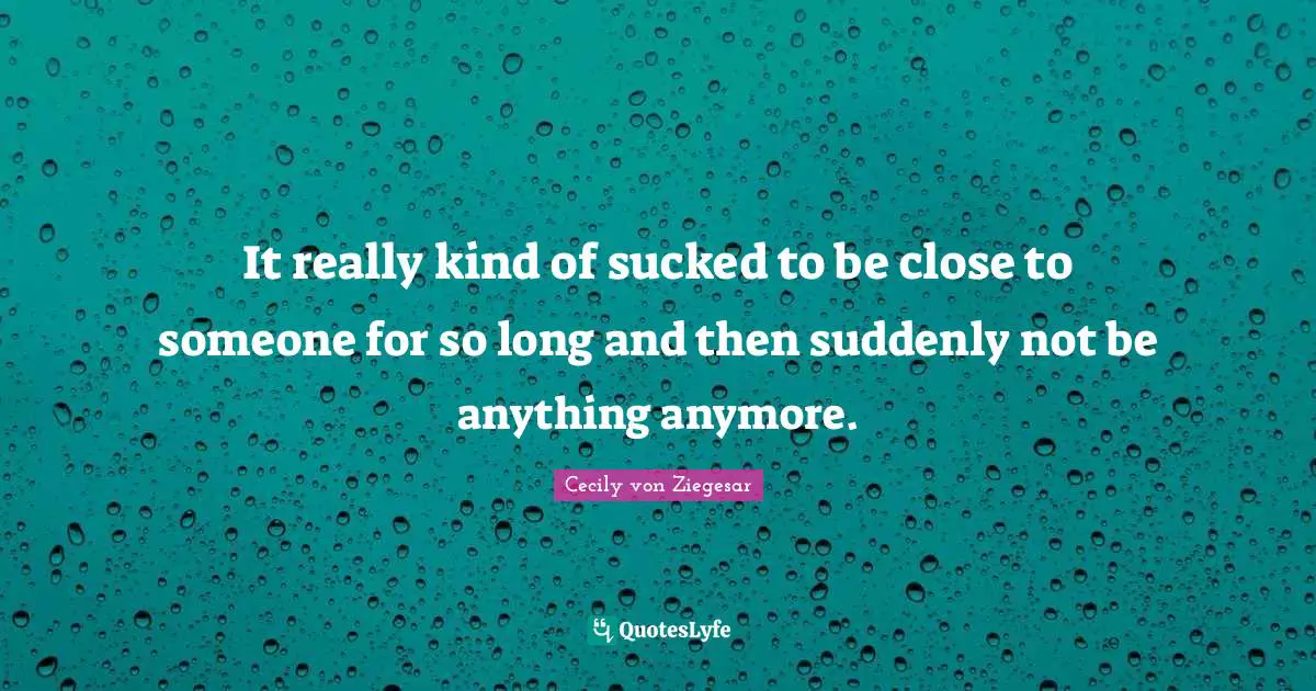 It really kind of sucked to be close to someone for so long and then suddenly not be anything anymore.