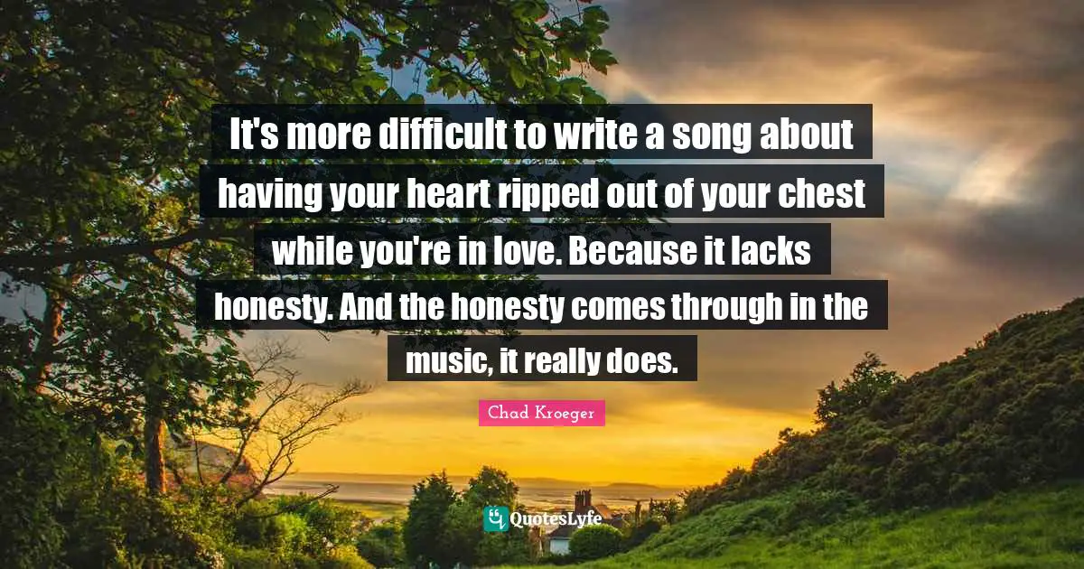 It's more difficult to write a song about having your heart ripped out of your chest while you're in love. Because it lacks honesty. And the honesty comes through in the music, it really does.