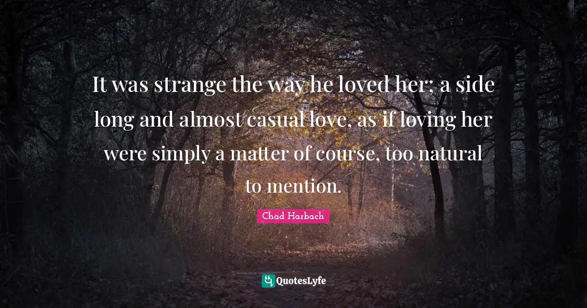 It was strange the way he loved her; a side long and almost casual love, as if loving her were simply a matter of course, too natural to mention.