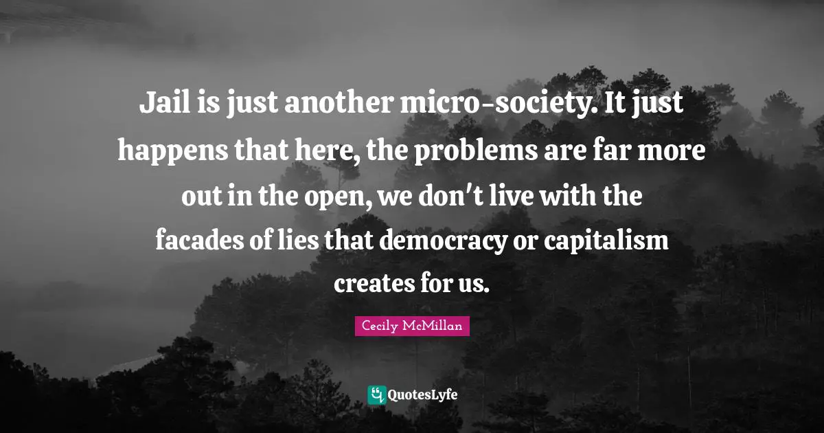 Jail is just another micro-society. It just happens that here, the problems are far more out in the open, we don't live with the facades of lies that democracy or capitalism creates for us.