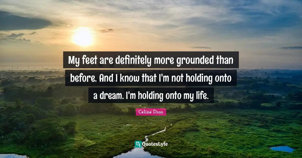 My feet are definitely more grounded than before. And I know that I'm not holding onto a dream. I'm holding onto my life.
