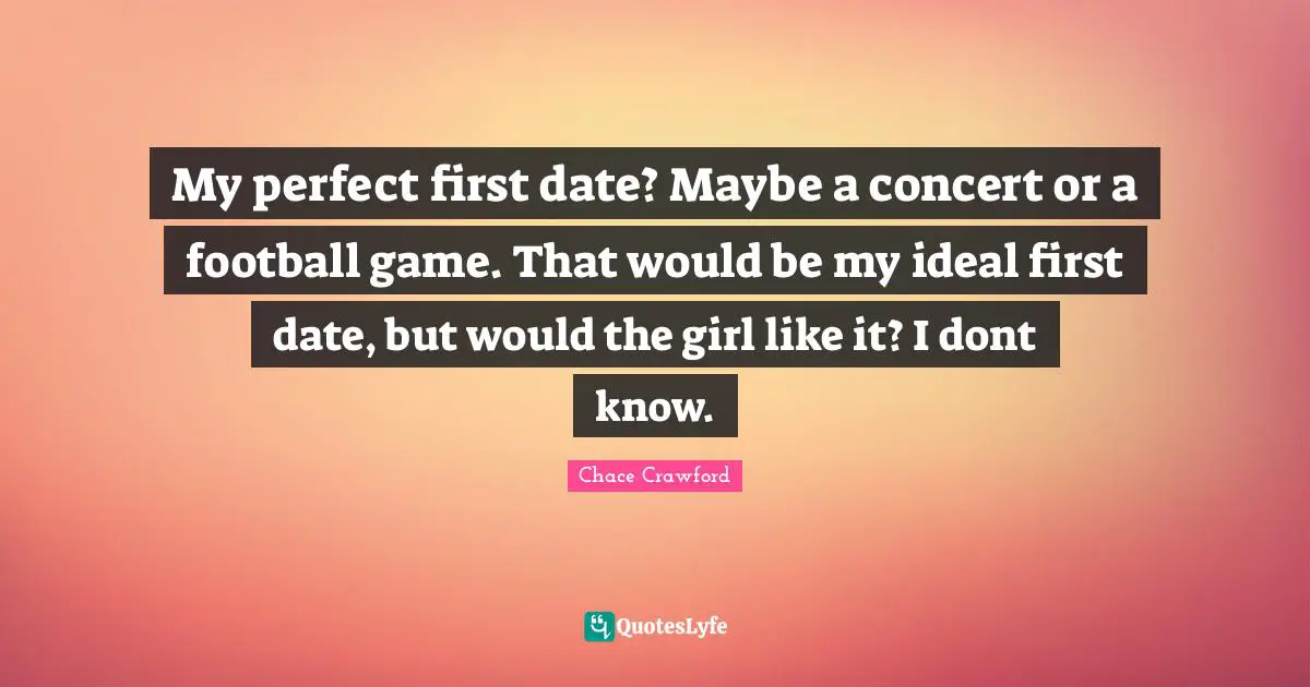 My perfect first date? Maybe a concert or a football game. That would be my ideal first date, but would the girl like it? I dont know.
