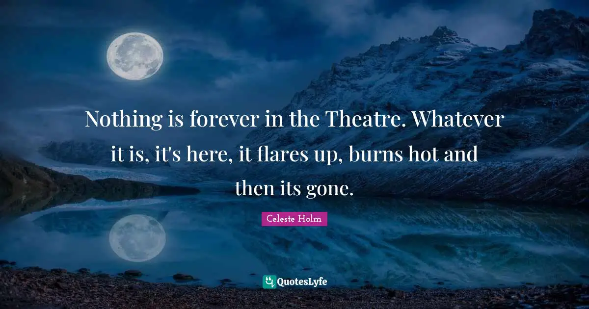 Nothing is forever in the Theatre. Whatever it is, it's here, it flares up, burns hot and then its gone.