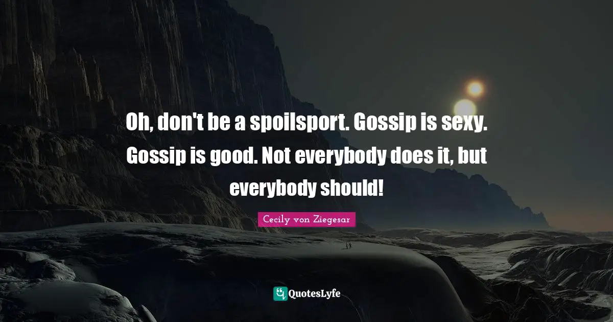 Oh, don't be a spoilsport. Gossip is sexy. Gossip is good. Not everybody does it, but everybody should!